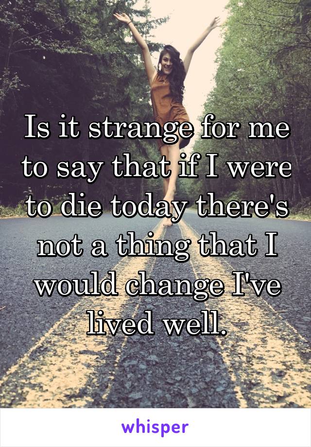 Is it strange for me to say that if I were to die today there's not a thing that I would change I've lived well.