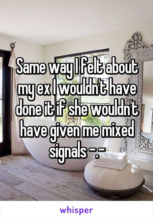 Same way I felt about my ex I wouldn't have done it if she wouldn't have given me mixed signals -.-