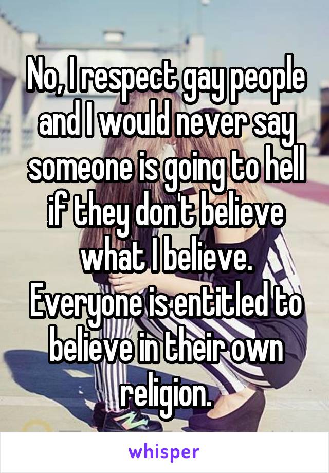 No, I respect gay people and I would never say someone is going to hell if they don't believe what I believe. Everyone is entitled to believe in their own religion.