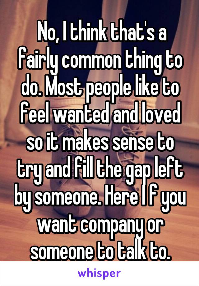  No, I think that's a fairly common thing to do. Most people like to feel wanted and loved so it makes sense to try and fill the gap left by someone. Here I f you want company or someone to talk to.