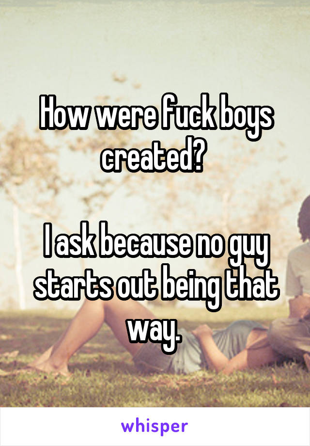 How were fuck boys created? 

I ask because no guy starts out being that way. 