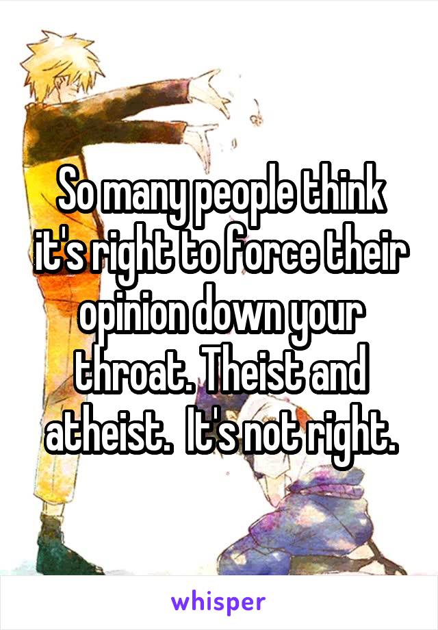 So many people think it's right to force their opinion down your throat. Theist and atheist.  It's not right.