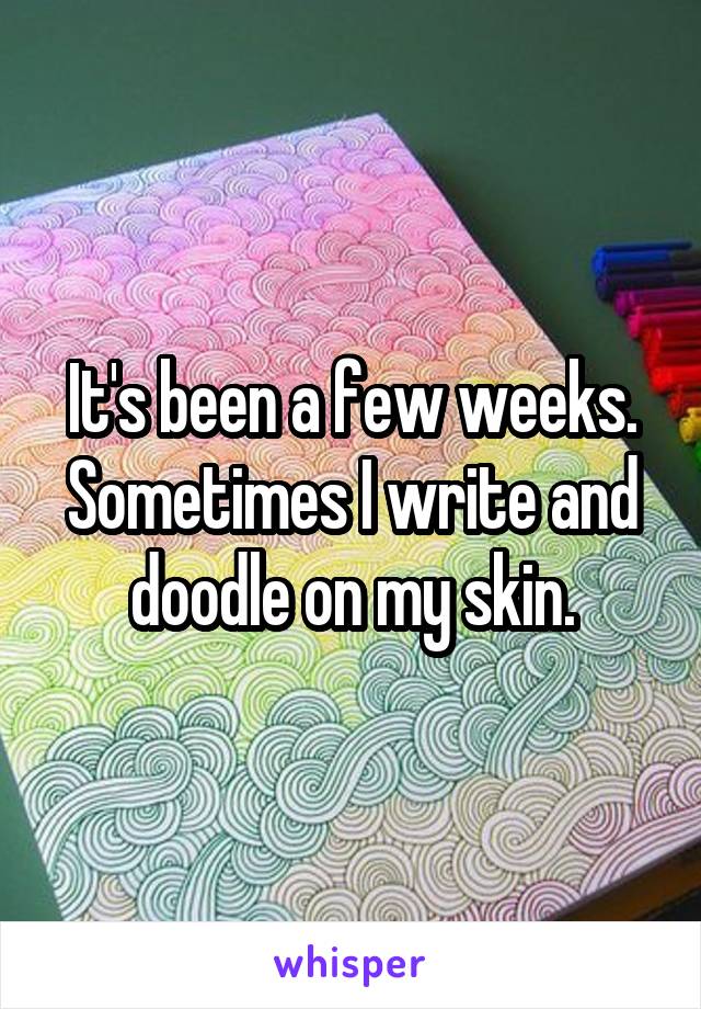 It's been a few weeks. Sometimes I write and doodle on my skin.