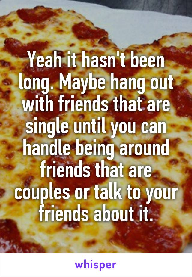 Yeah it hasn't been long. Maybe hang out with friends that are single until you can handle being around friends that are couples or talk to your friends about it.