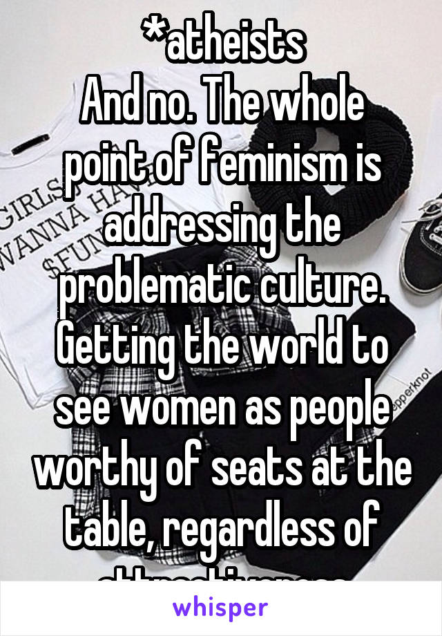 *atheists
And no. The whole point of feminism is addressing the problematic culture. Getting the world to see women as people worthy of seats at the table, regardless of attractiveness