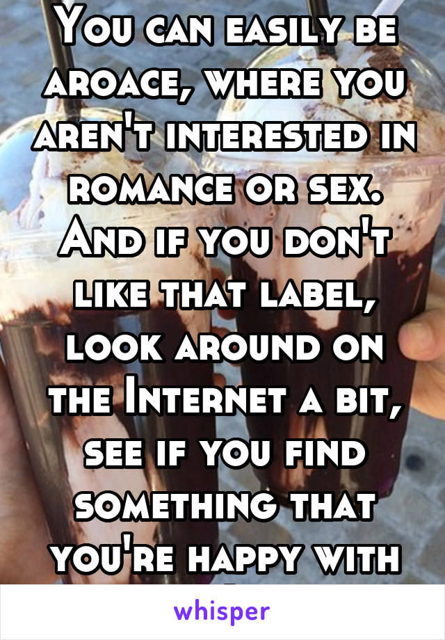 You can easily be aroace, where you aren't interested in romance or sex. And if you don't like that label, look around on the Internet a bit, see if you find something that you're happy with :)
