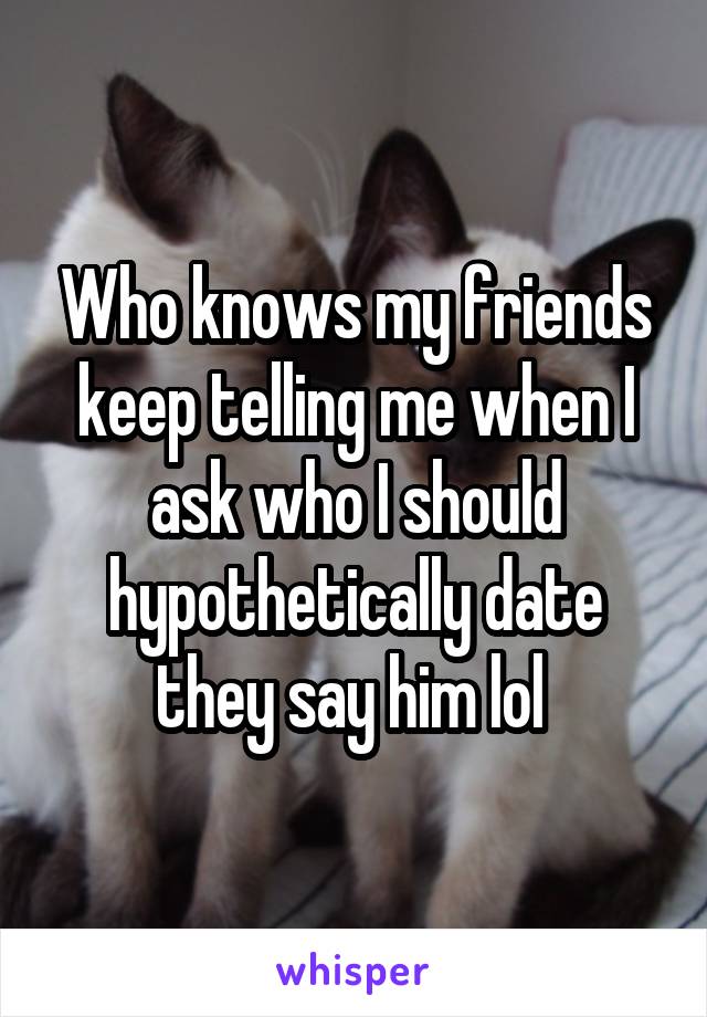 Who knows my friends keep telling me when I ask who I should hypothetically date they say him lol 
