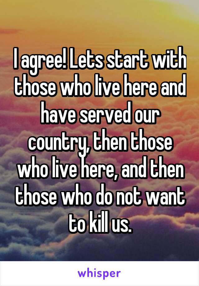 I agree! Lets start with those who live here and have served our country, then those who live here, and then those who do not want to kill us.
