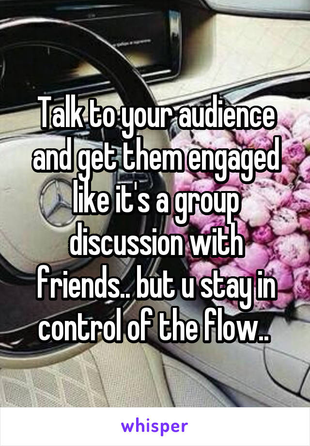 Talk to your audience and get them engaged like it's a group discussion with friends.. but u stay in control of the flow.. 