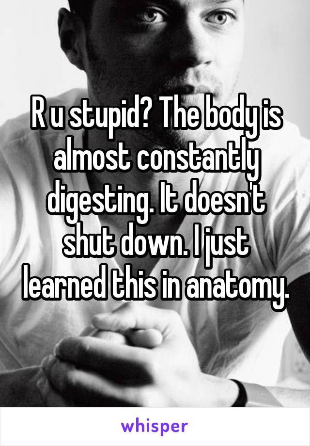 R u stupid? The body is almost constantly digesting. It doesn't shut down. I just learned this in anatomy. 