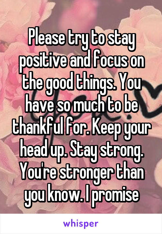 Please try to stay positive and focus on the good things. You have so much to be thankful for. Keep your head up. Stay strong. You're stronger than you know. I promise