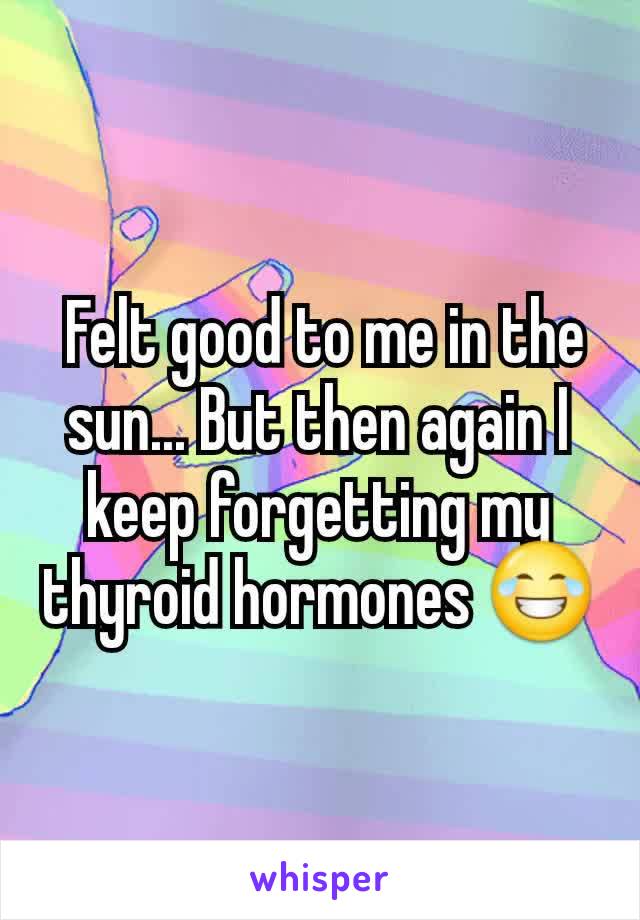  Felt good to me in the sun... But then again I keep forgetting my thyroid hormones 😂