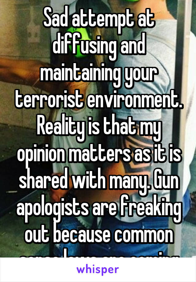 Sad attempt at diffusing and maintaining your terrorist environment. Reality is that my opinion matters as it is shared with many. Gun apologists are freaking out because common sense laws are coming