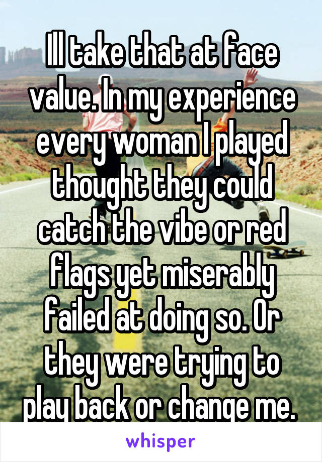 Ill take that at face value. In my experience every woman I played thought they could catch the vibe or red flags yet miserably failed at doing so. Or they were trying to play back or change me. 