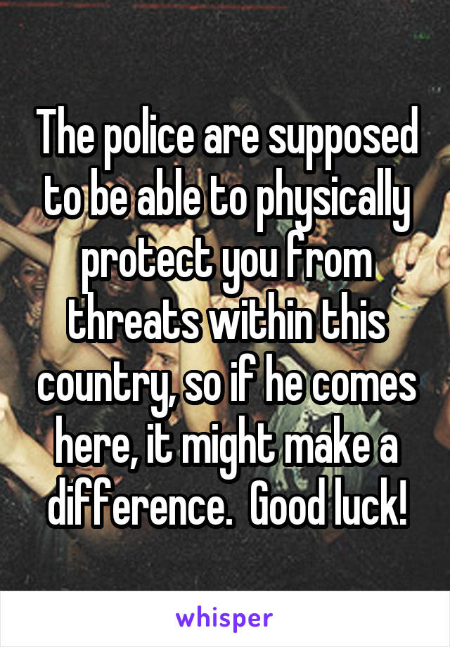 The police are supposed to be able to physically protect you from threats within this country, so if he comes here, it might make a difference.  Good luck!