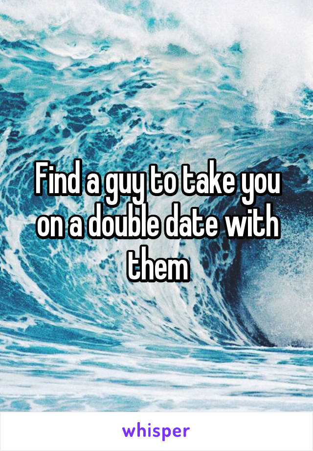 Find a guy to take you on a double date with them