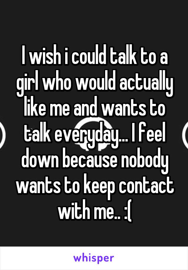 I wish i could talk to a girl who would actually like me and wants to talk everyday... I feel down because nobody wants to keep contact with me.. :(