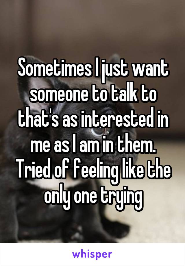 Sometimes I just want someone to talk to that's as interested in me as I am in them. Tried of feeling like the only one trying