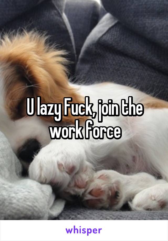 U lazy Fuck, join the work force