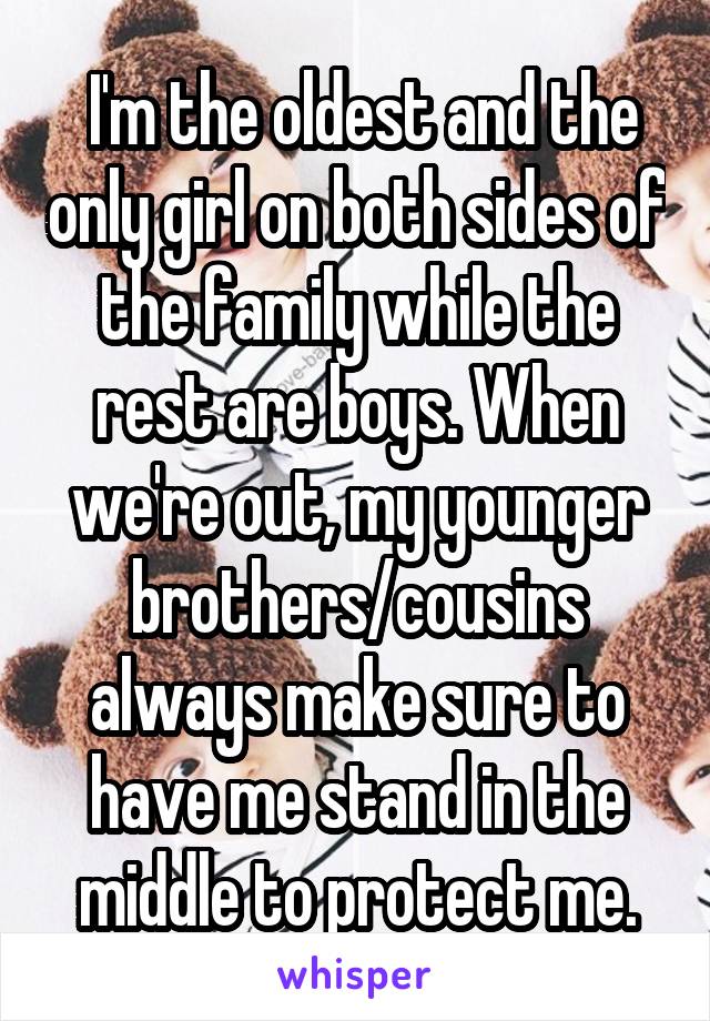  I'm the oldest and the only girl on both sides of the family while the rest are boys. When we're out, my younger brothers/cousins always make sure to have me stand in the middle to protect me.