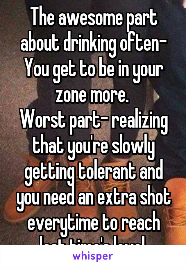 The awesome part about drinking often-
You get to be in your zone more. 
Worst part- realizing that you're slowly getting tolerant and you need an extra shot everytime to reach last time's level.