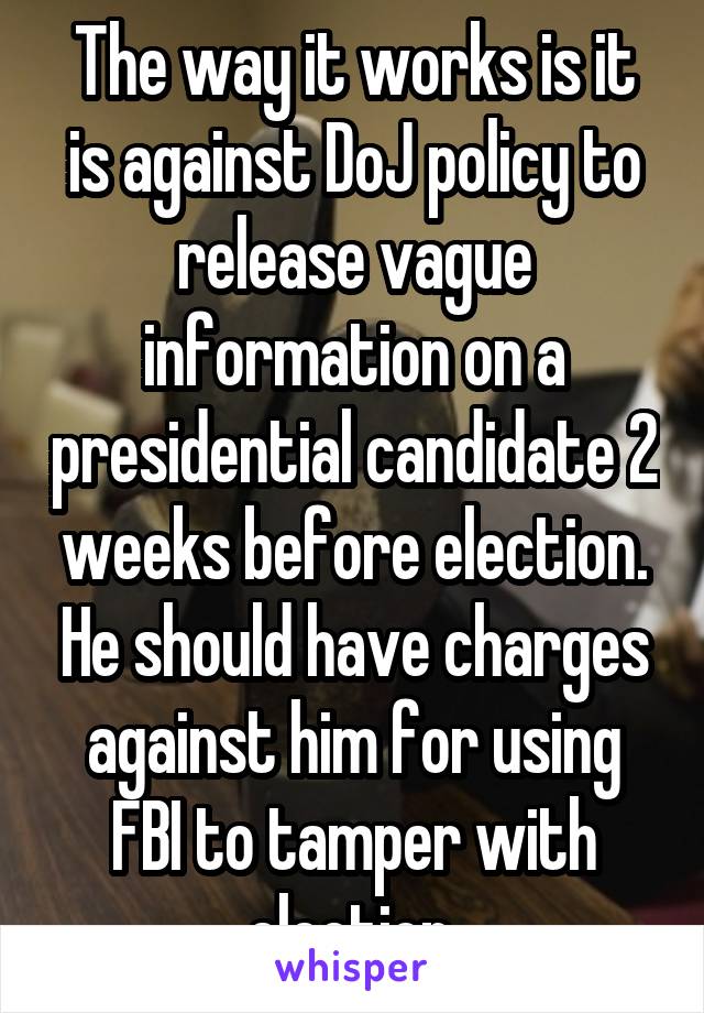 The way it works is it is against DoJ policy to release vague information on a presidential candidate 2 weeks before election. He should have charges against him for using FBI to tamper with election.