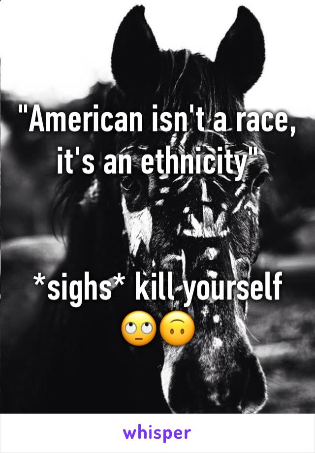 "American isn't a race, it's an ethnicity" 


*sighs* kill yourself 🙄🙃