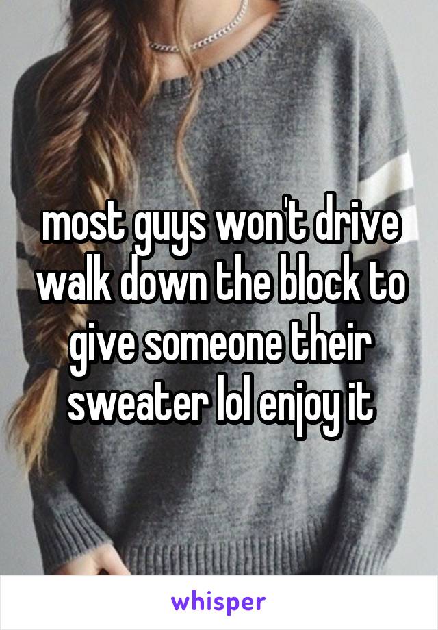 most guys won't drive walk down the block to give someone their sweater lol enjoy it