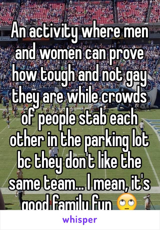 An activity where men and women can prove how tough and not gay they are while crowds of people stab each other in the parking lot bc they don't like the same team... I mean, it's good family fun 🙄