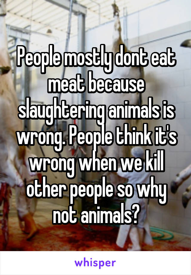 People mostly dont eat meat because slaughtering animals is wrong. People think it's wrong when we kill other people so why not animals?