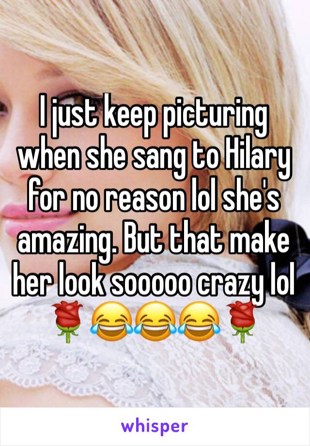 I just keep picturing when she sang to Hilary for no reason lol she's amazing. But that make her look sooooo crazy lol 🌹😂😂😂🌹