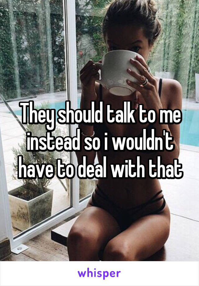 They should talk to me instead so i wouldn't have to deal with that