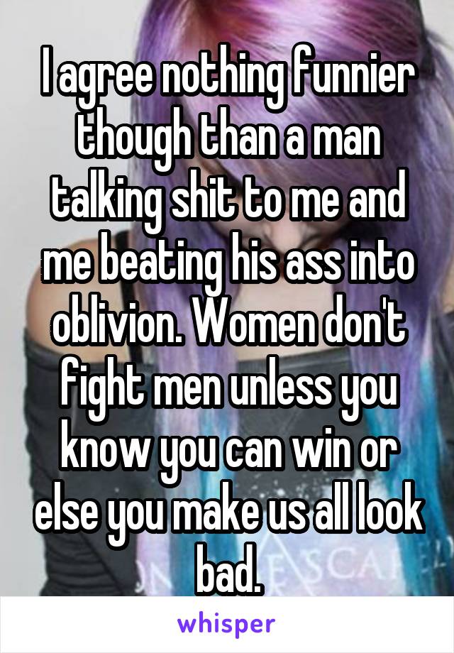 I agree nothing funnier though than a man talking shit to me and me beating his ass into oblivion. Women don't fight men unless you know you can win or else you make us all look bad.