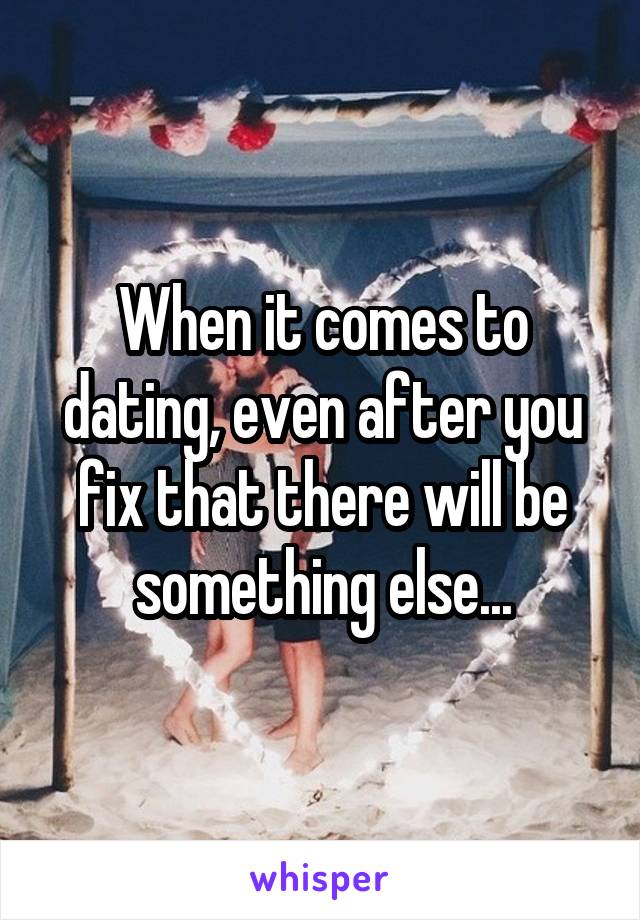 When it comes to dating, even after you fix that there will be something else...