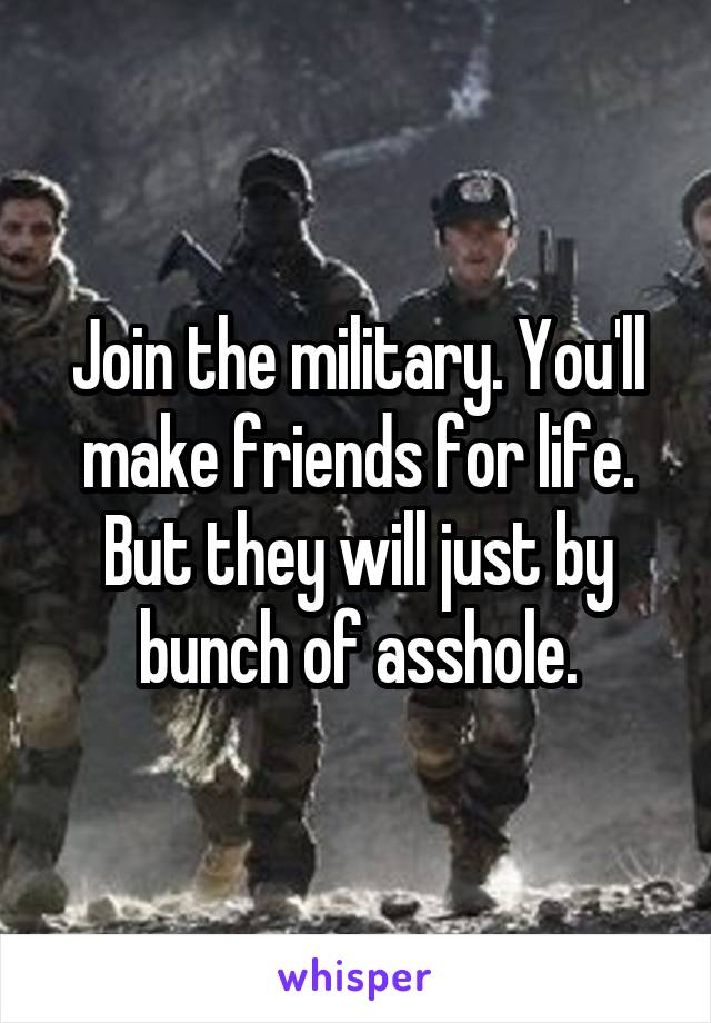 Join the military. You'll make friends for life. But they will just by bunch of asshole.