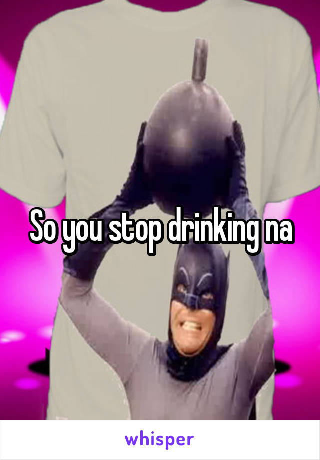 So you stop drinking na