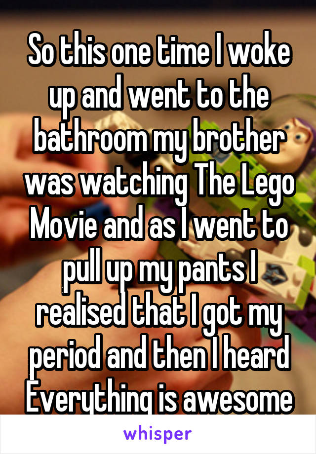 So this one time I woke up and went to the bathroom my brother was watching The Lego Movie and as I went to pull up my pants I realised that I got my period and then I heard Everything is awesome