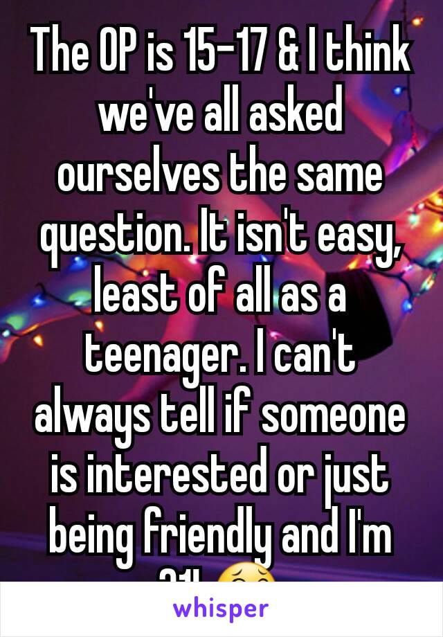 The OP is 15-17 & I think we've all asked ourselves the same question. It isn't easy, least of all as a teenager. I can't always tell if someone is interested or just being friendly and I'm 31! 😂