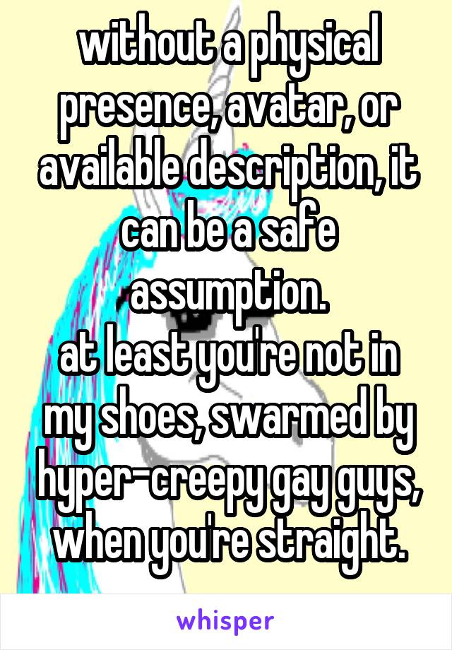 without a physical presence, avatar, or available description, it can be a safe assumption.
at least you're not in my shoes, swarmed by hyper-creepy gay guys, when you're straight.
