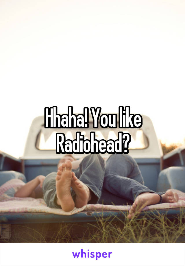 Hhaha! You like Radiohead?