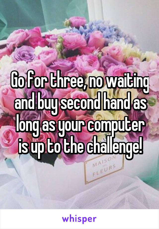 Go for three, no waiting and buy second hand as long as your computer is up to the challenge!
