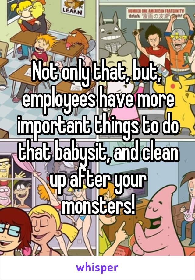 Not only that, but,  employees have more important things to do that babysit, and clean up after your monsters!