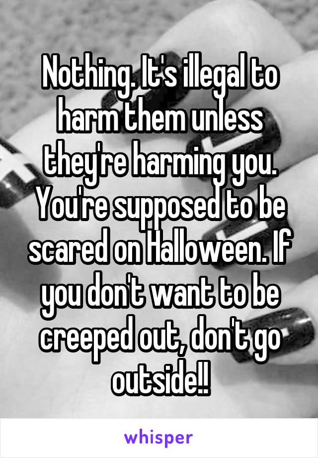 Nothing. It's illegal to harm them unless they're harming you. You're supposed to be scared on Halloween. If you don't want to be creeped out, don't go outside!!