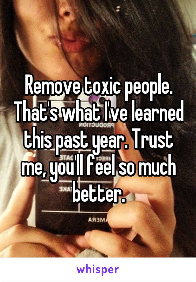 Remove toxic people. That's what I've learned this past year. Trust me, you'll feel so much better.