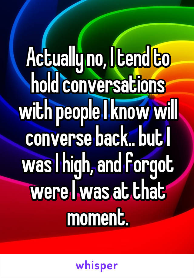 Actually no, I tend to hold conversations with people I know will converse back.. but I was I high, and forgot were I was at that moment.