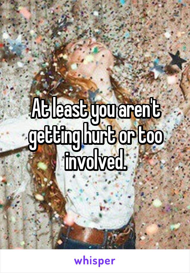 At least you aren't getting hurt or too involved.