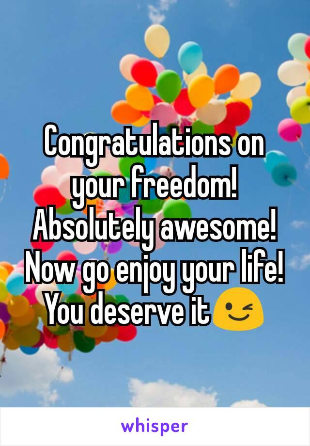 Congratulations on your freedom! Absolutely awesome! Now go enjoy your life! You deserve it😉