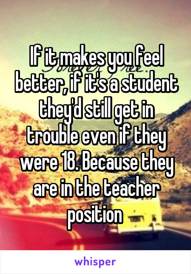 If it makes you feel better, if it's a student they'd still get in trouble even if they were 18. Because they are in the teacher position 