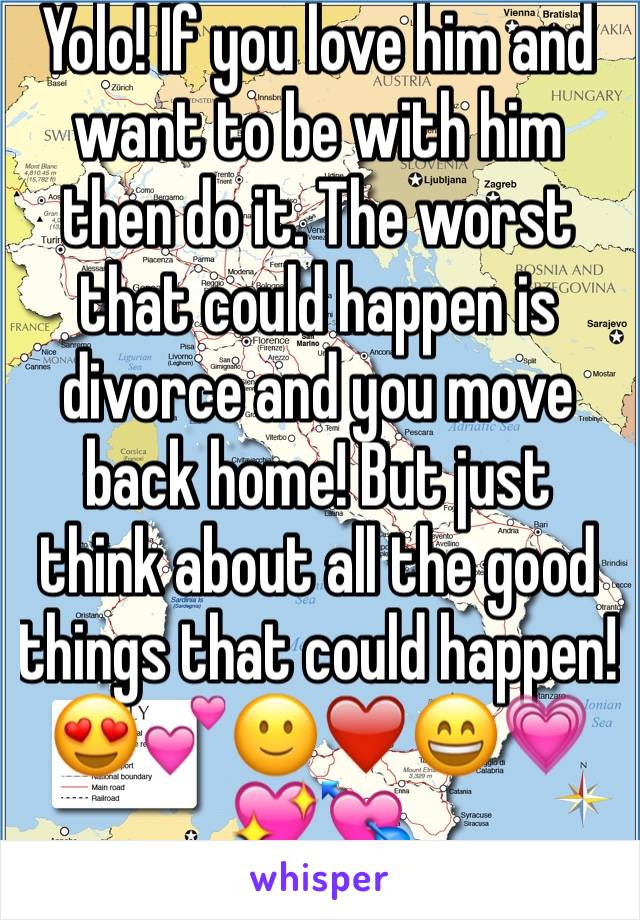 Yolo! If you love him and want to be with him then do it. The worst that could happen is divorce and you move back home! But just think about all the good things that could happen! 😍💕🙂❤️😄💗💖💘