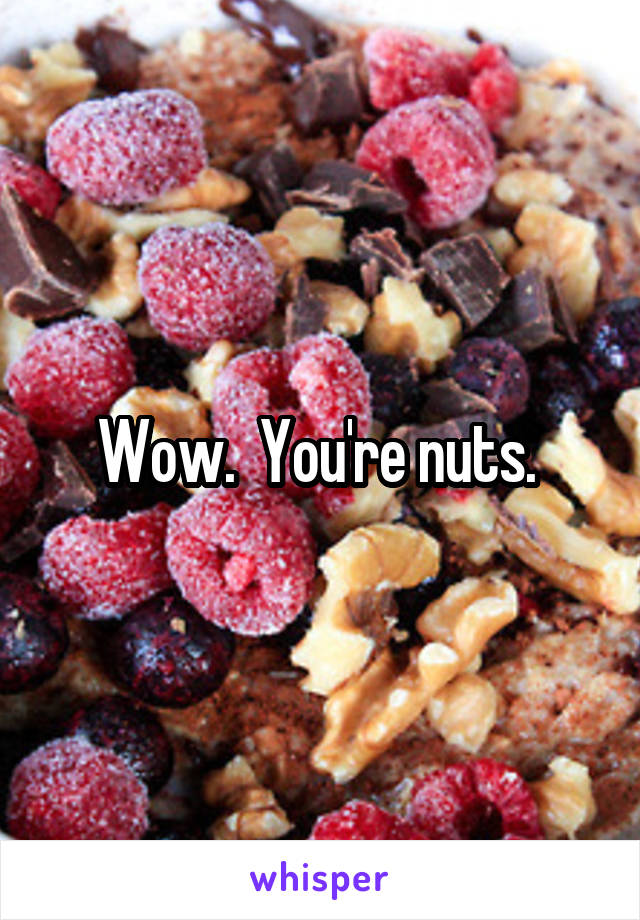 Wow.  You're nuts. 